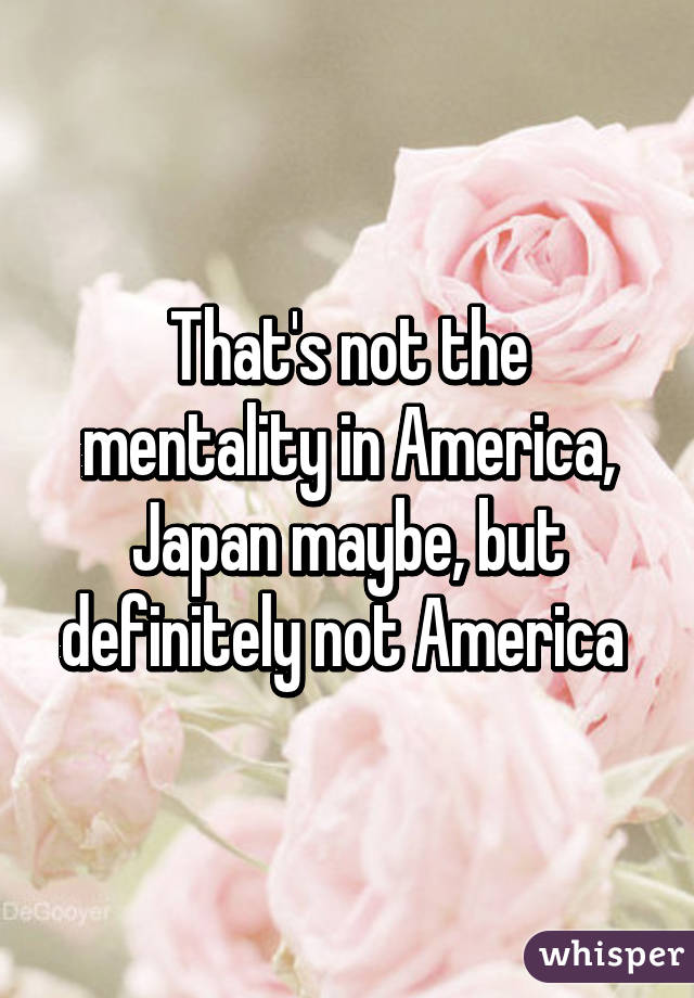 That's not the mentality in America, Japan maybe, but definitely not America 