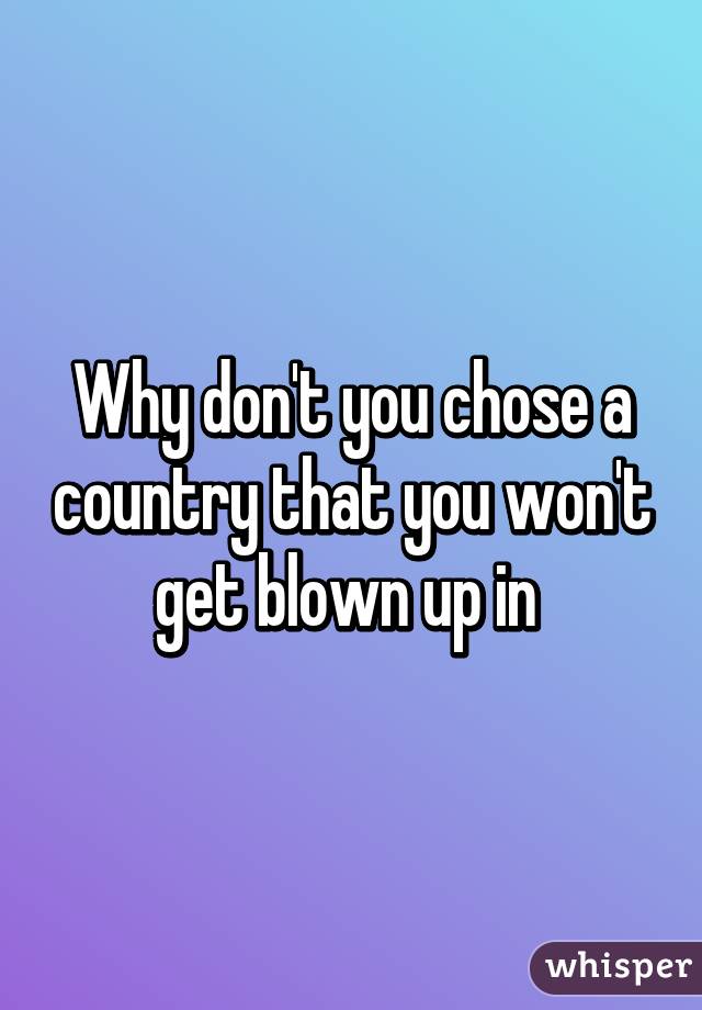 Why don't you chose a country that you won't get blown up in 