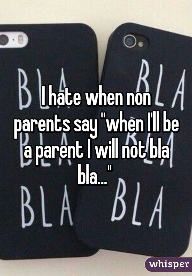 I hate when non parents say "when I'll be a parent I will not bla bla..." 