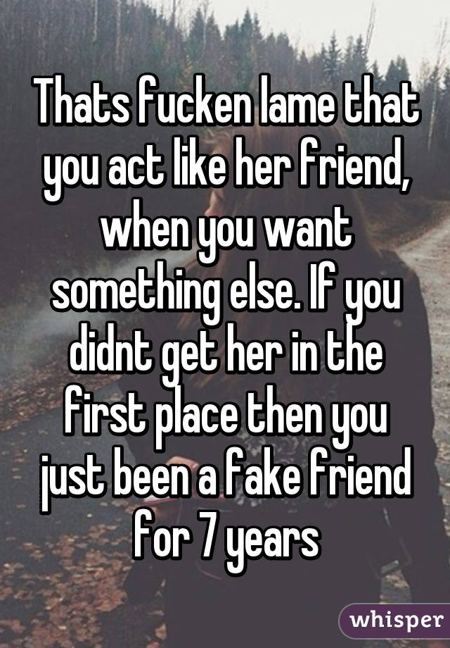 Thats fucken lame that you act like her friend, when you want something else. If you didnt get her in the first place then you just been a fake friend for 7 years
