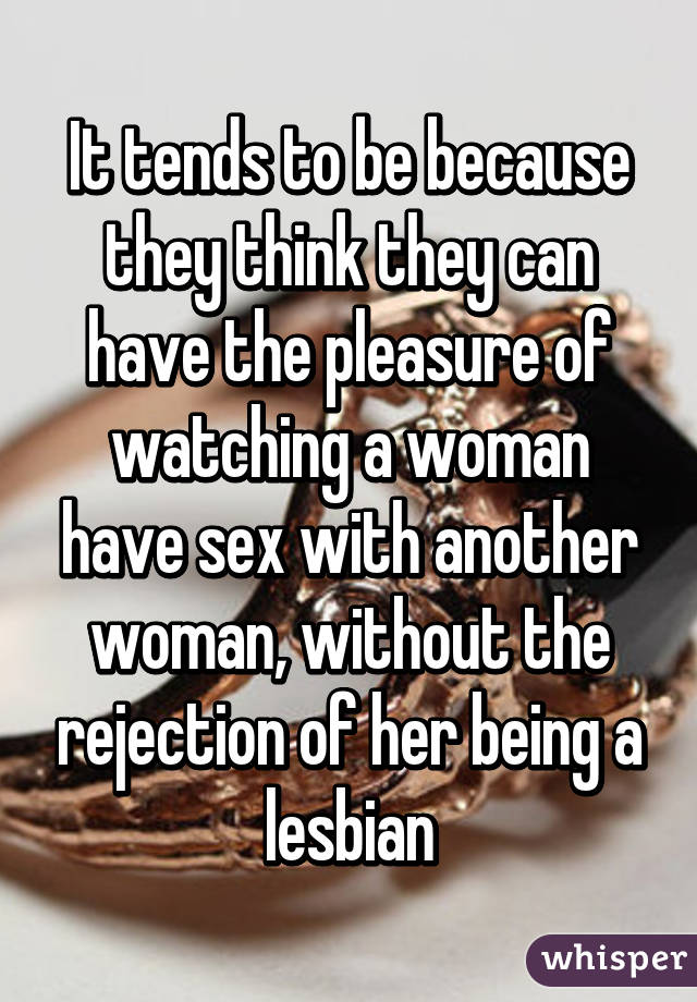 It tends to be because they think they can have the pleasure of watching a woman have sex with another woman, without the rejection of her being a lesbian