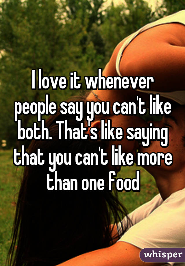 I love it whenever people say you can't like both. That's like saying that you can't like more than one food