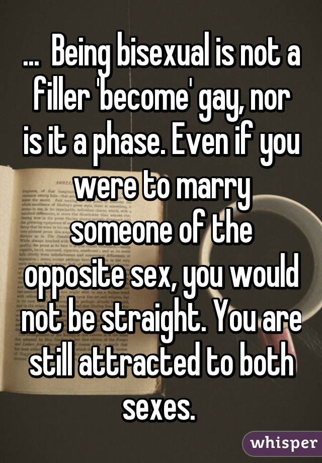 ...  Being bisexual is not a filler 'become' gay, nor is it a phase. Even if you were to marry someone of the opposite sex, you would not be straight. You are still attracted to both sexes. 