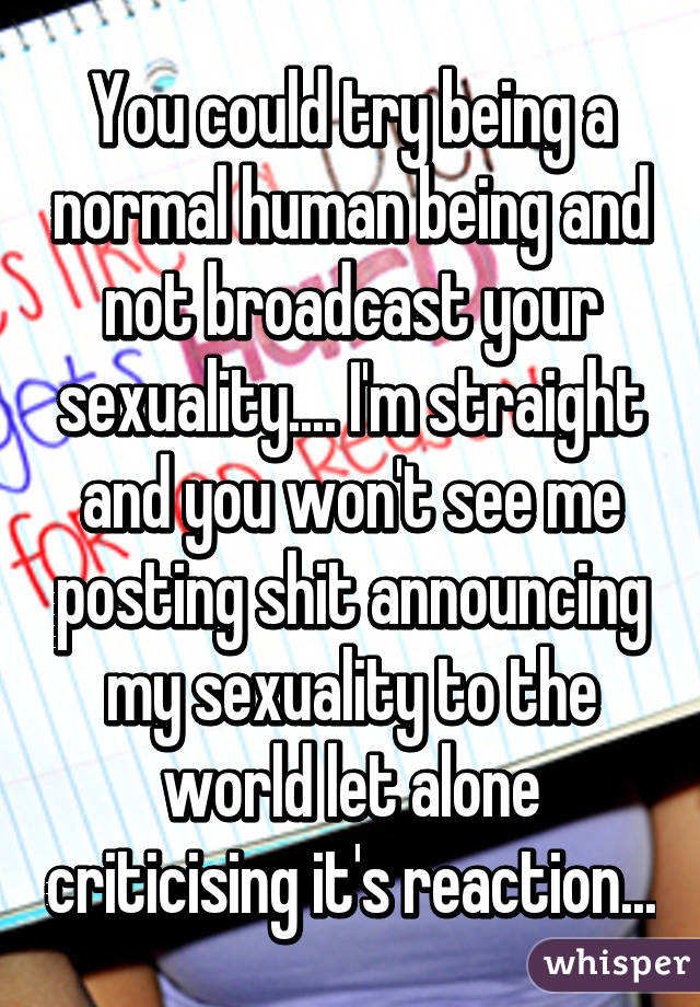 You could try being a normal human being and not broadcast your sexuality.... I'm straight and you won't see me posting shit announcing my sexuality to the world let alone criticising it's reaction...