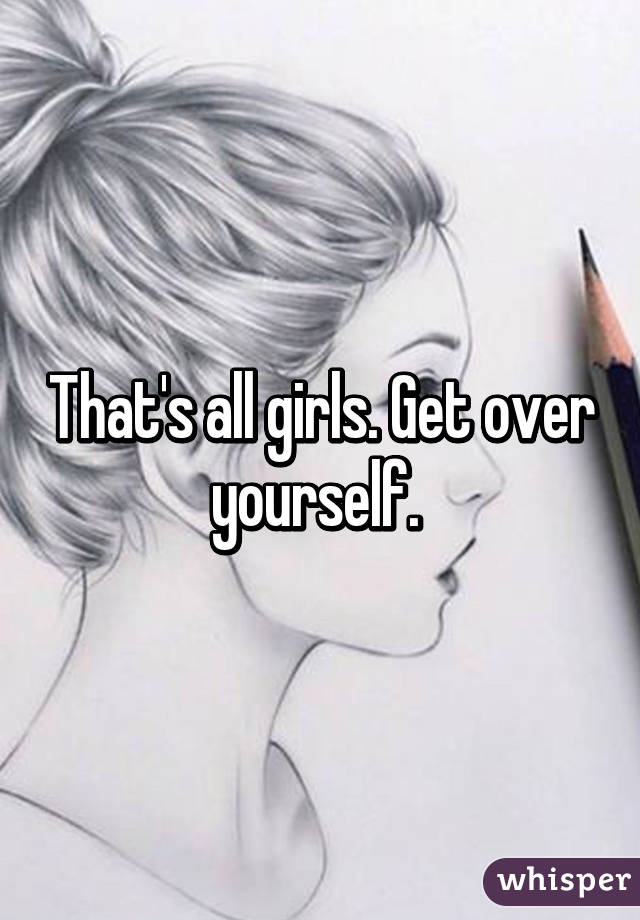 That's all girls. Get over yourself. 