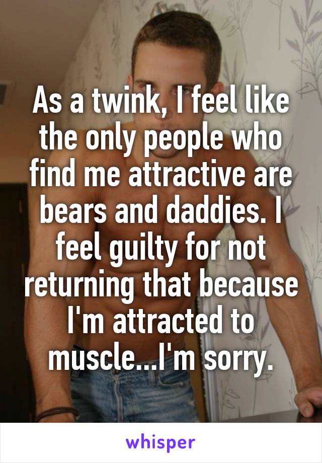 As a twink, I feel like the only people who find me attractive are bears and daddies. I feel guilty for not returning that because I'm attracted to muscle...I'm sorry.