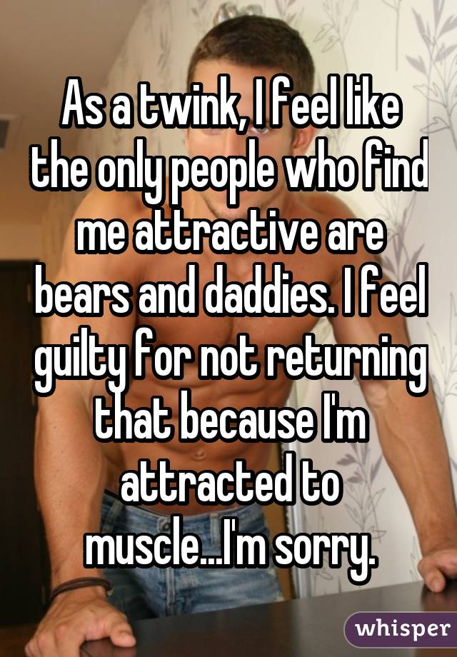 As a twink, I feel like the only people who find me attractive are bears and daddies. I feel guilty for not returning that because I