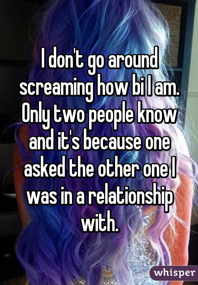 I don't go around screaming how bi I am. Only two people know and it's because one asked the other one I was in a relationship with.