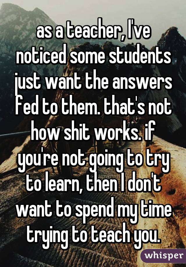 as a teacher, I've noticed some students just want the answers fed to them. that's not how shit works. if you're not going to try to learn, then I don't want to spend my time trying to teach you.