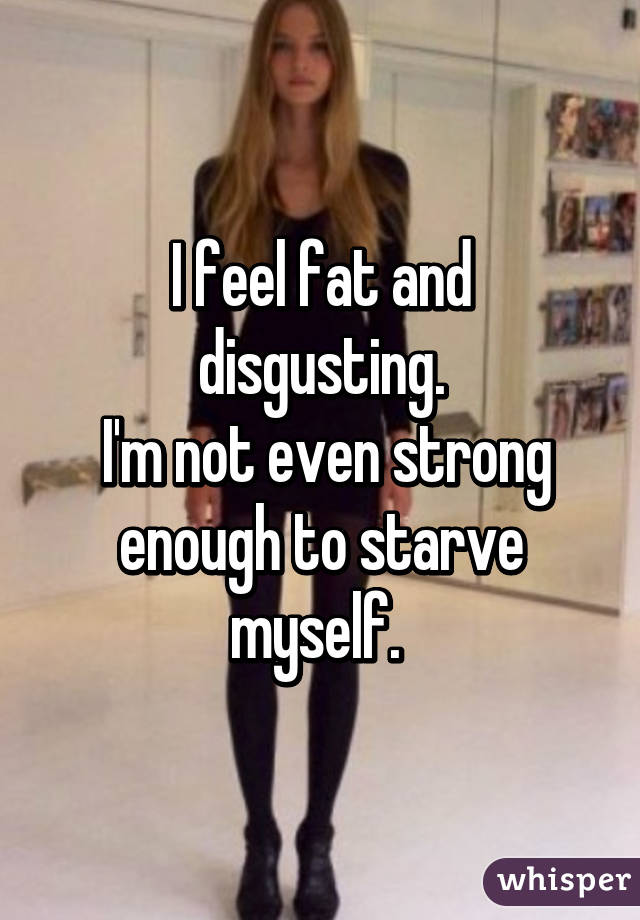 I feel fat and disgusting.
 I'm not even strong enough to starve myself. 
