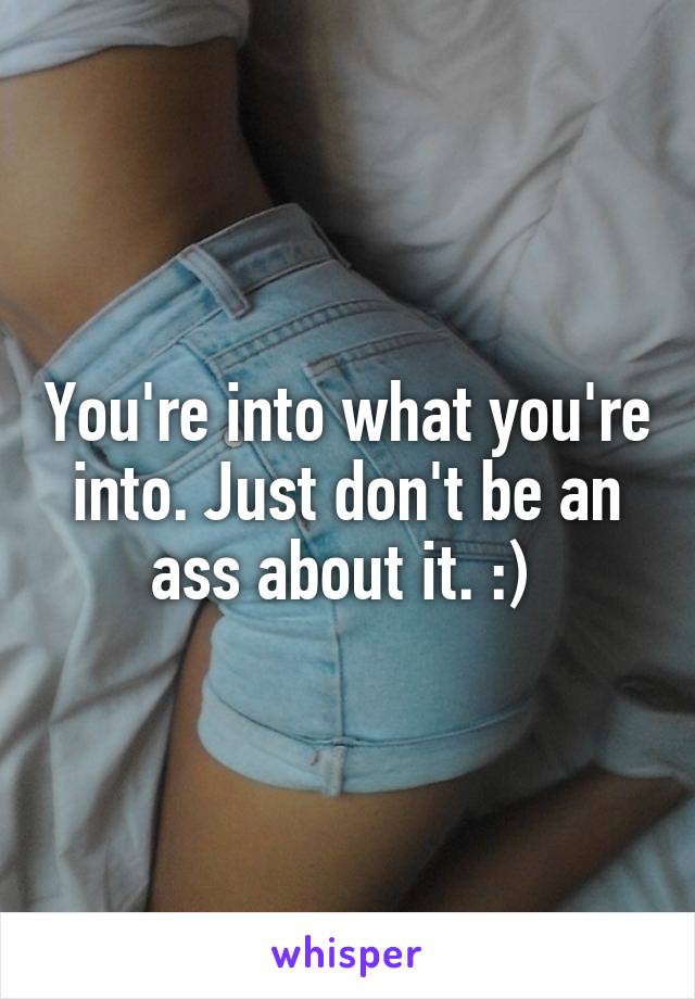 You're into what you're into. Just don't be an ass about it. :) 