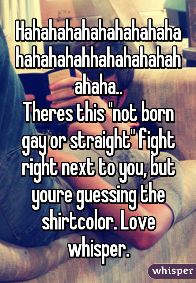 Hahahahahahahahahahahahahahahhahahahahahahaha..
Theres this "not born gay or straight" fight right next to you, but youre guessing the shirtcolor. Love whisper.