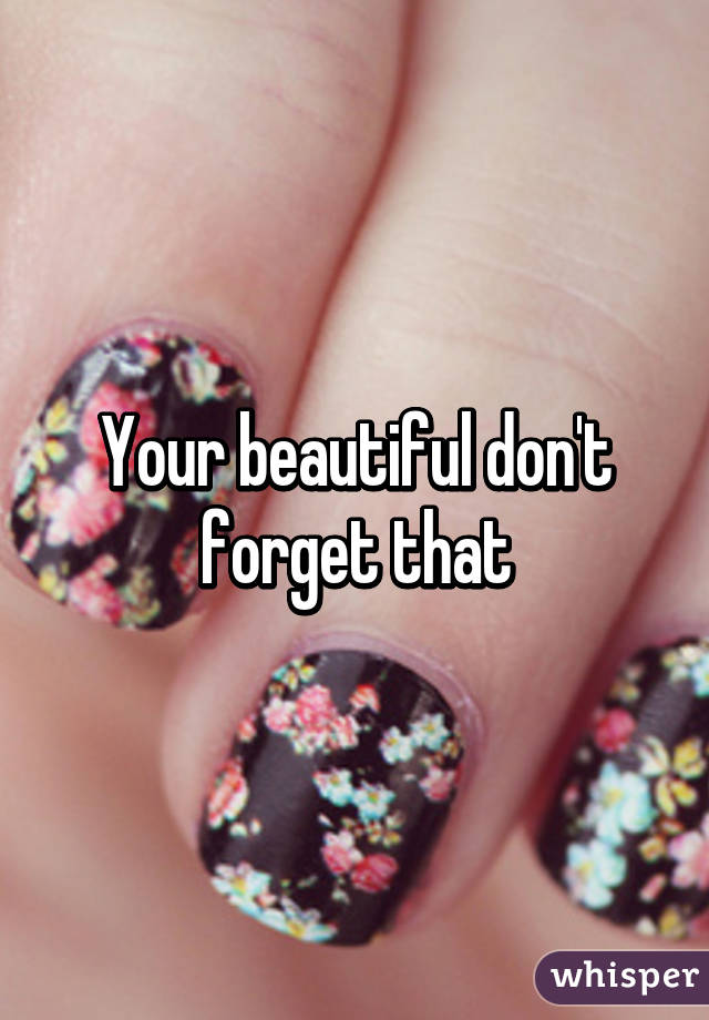 Your beautiful don't forget that