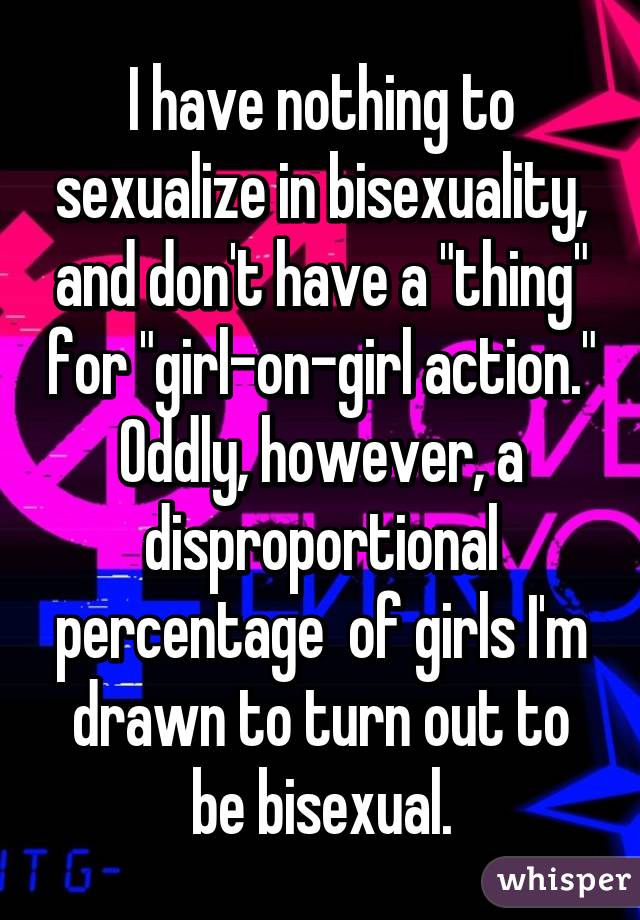 I have nothing to sexualize in bisexuality, and don't have a "thing" for "girl-on-girl action." Oddly, however, a disproportional percentage  of girls I'm drawn to turn out to be bisexual.