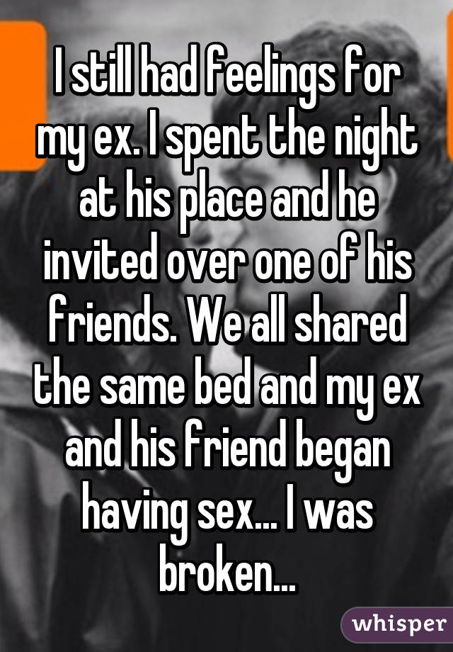 I still had feelings for my ex. I spent the night at his place and he invited over one of his friends. We all shared the same bed and my ex and his friend began having sex... I was broken...