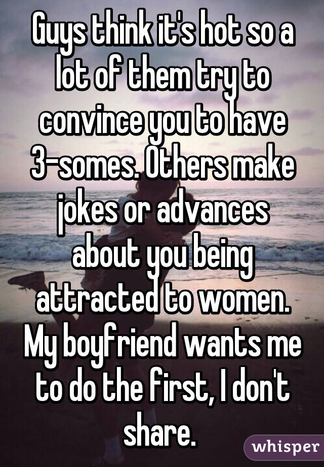 Guys think it's hot so a lot of them try to convince you to have 3-somes. Others make jokes or advances about you being attracted to women. My boyfriend wants me to do the first, I don't share. 