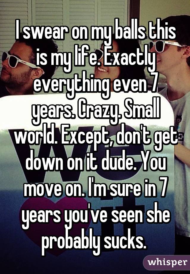 I swear on my balls this is my life. Exactly everything even 7 years. Crazy. Small world. Except, don't get down on it dude. You move on. I'm sure in 7 years you've seen she probably sucks. 