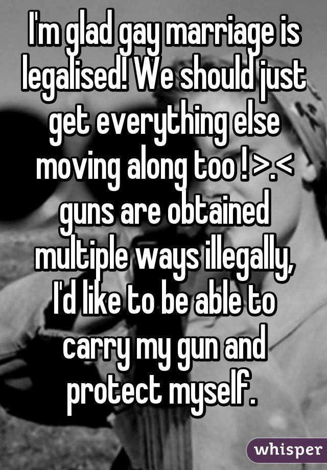 I'm glad gay marriage is legalised! We should just get everything else moving along too ! >.< guns are obtained multiple ways illegally, I'd like to be able to carry my gun and protect myself. 
