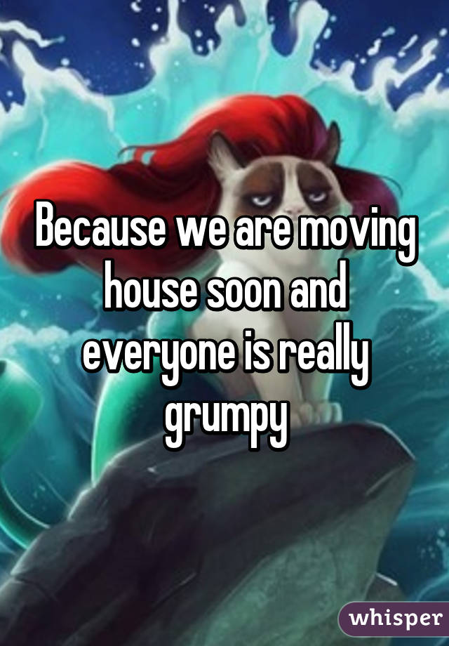 Because we are moving house soon and everyone is really grumpy