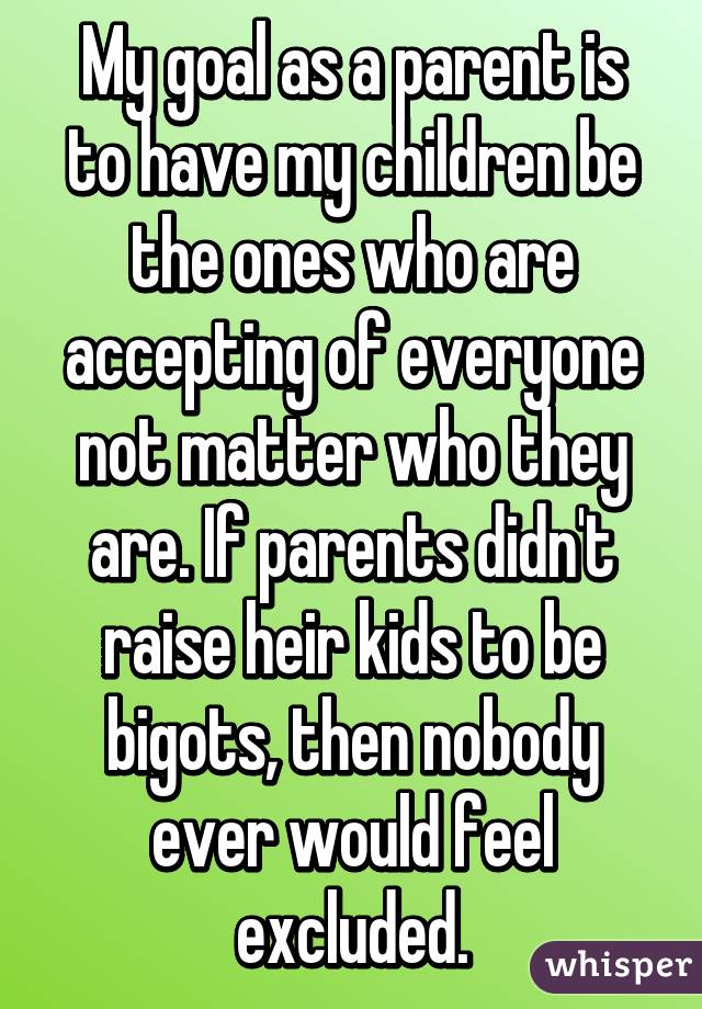 My goal as a parent is to have my children be the ones who are accepting of everyone not matter who they are. If parents didn't raise heir kids to be bigots, then nobody ever would feel excluded.
