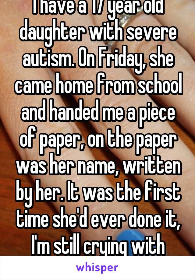 I have a 17 year old daughter with severe autism. On Friday, she came home from school and handed me a piece of paper, on the paper was her name, written by her. It was the first time she'd ever done it, I'm still crying with pride. 