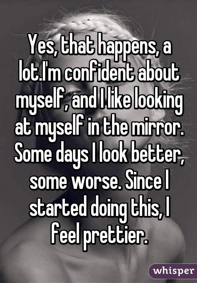 Yes, that happens, a lot.I'm confident about myself, and I like looking at myself in the mirror. Some days I look better, some worse. Since I started doing this, I feel prettier.