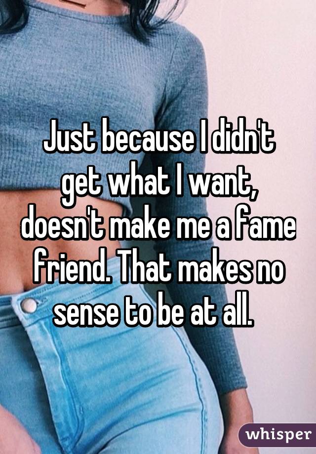 Just because I didn't get what I want, doesn't make me a fame friend. That makes no sense to be at all.  
