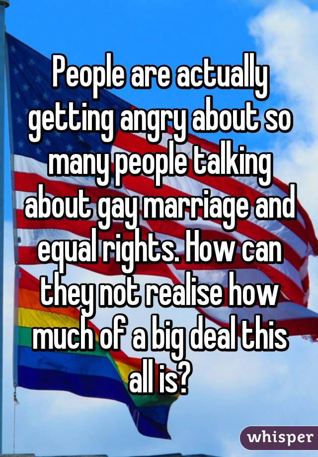 People are actually getting angry about so many people talking about gay marriage and equal rights. How can they not realise how much of a big deal this all is?