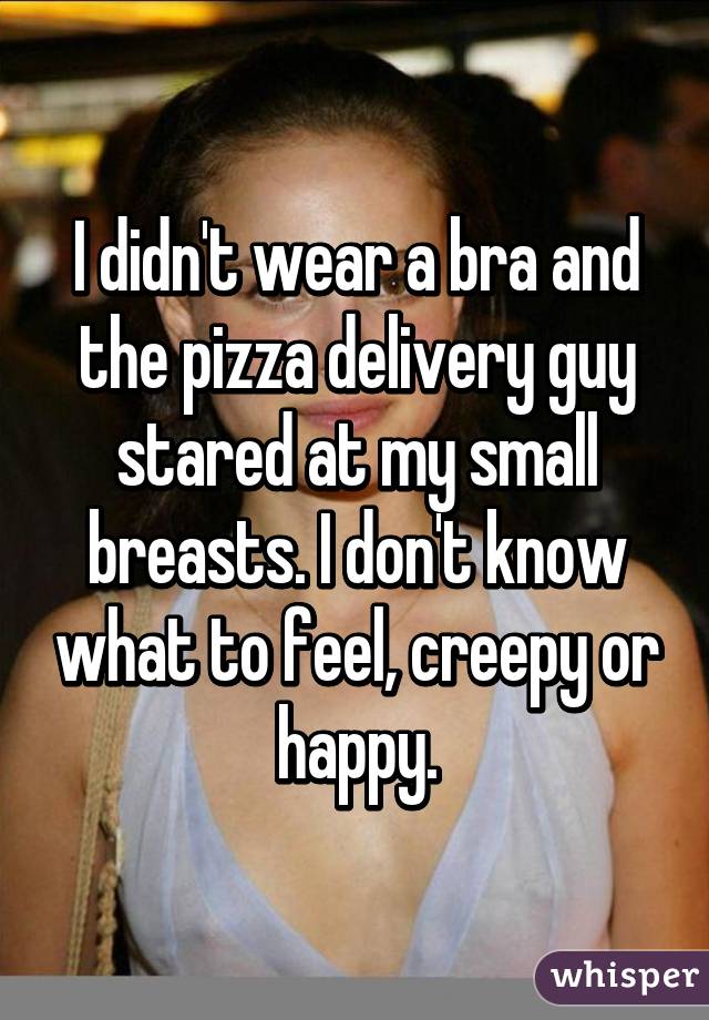 I didn't wear a bra and the pizza delivery guy stared at my small breasts. I don't know what to feel, creepy or happy.