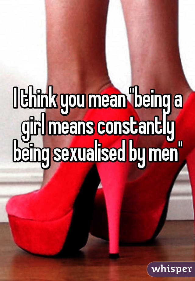 I think you mean "being a girl means constantly being sexualised by men" 