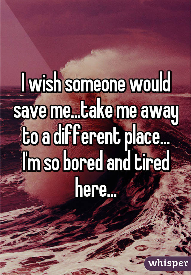 I wish someone would save me...take me away to a different place... I'm so bored and tired here...