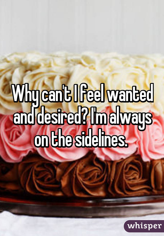 Why can't I feel wanted and desired? I'm always on the sidelines. 