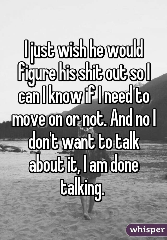 I just wish he would figure his shit out so I can I know if I need to move on or not. And no I don't want to talk about it, I am done talking. 