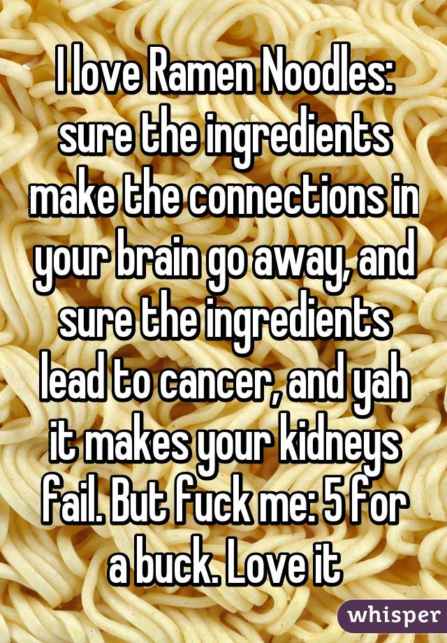 I love Ramen Noodles: sure the ingredients make the connections in your brain go away, and sure the ingredients lead to cancer, and yah it makes your kidneys fail. But fuck me: 5 for a buck. Love it