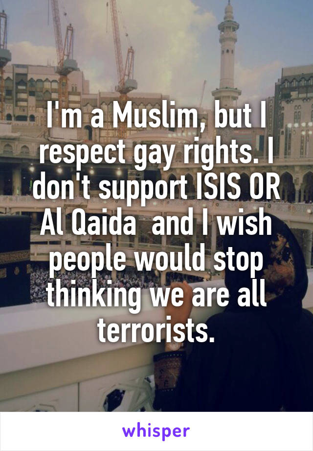 I'm a Muslim, but I respect gay rights. I don't support ISIS OR Al Qaida  and I wish people would stop thinking we are all terrorists.