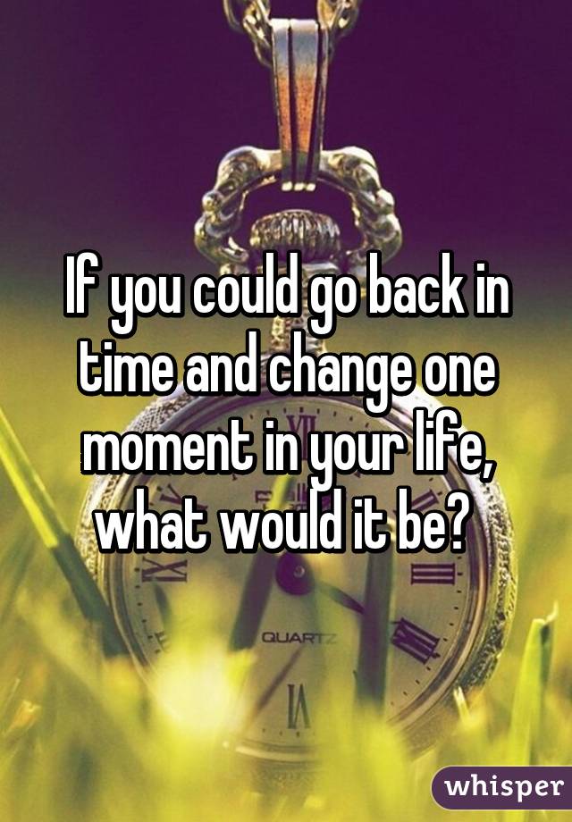 If you could go back in time and change one moment in your life, what would it be? 