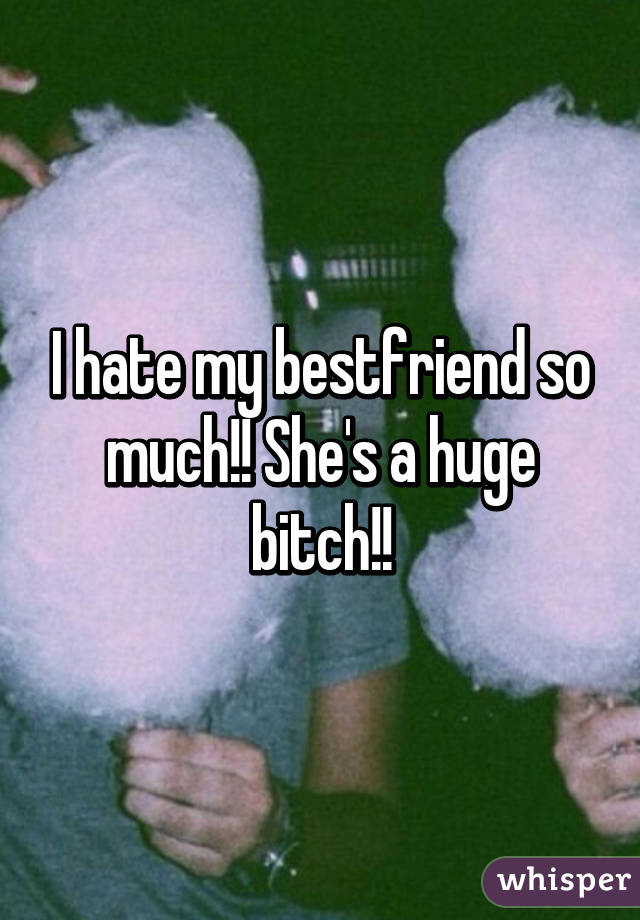 I hate my bestfriend so much!! She's a huge bitch!!