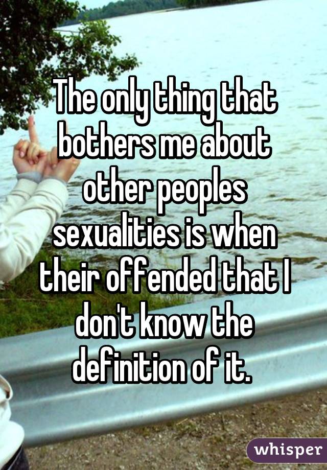 The only thing that bothers me about other peoples sexualities is when their offended that I don't know the definition of it. 