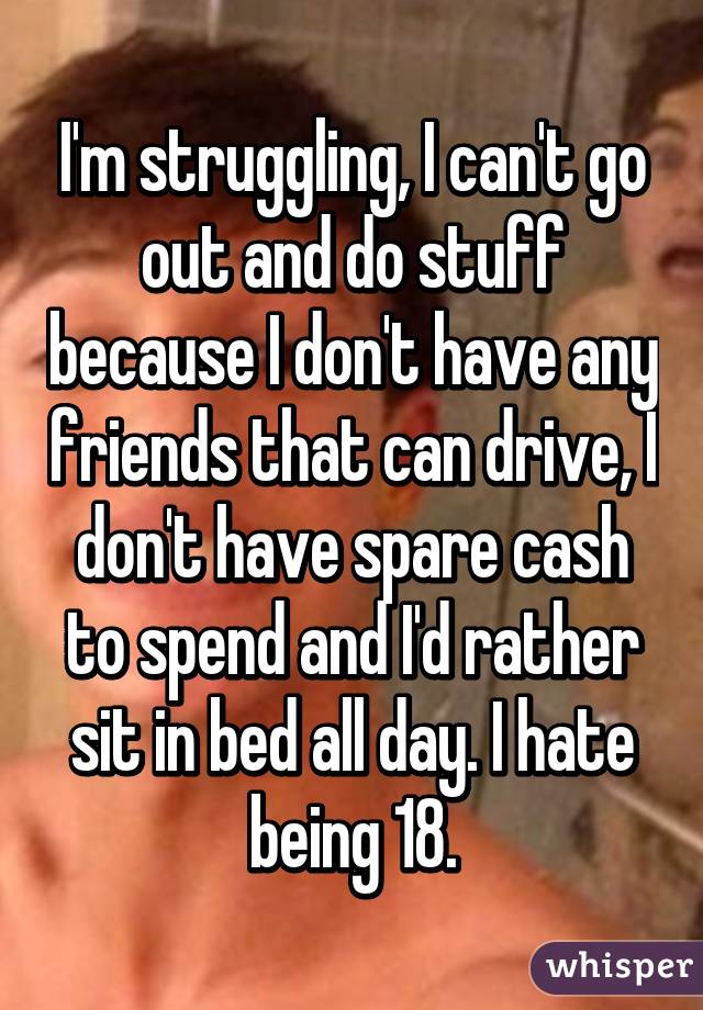 I'm struggling, I can't go out and do stuff because I don't have any friends that can drive, I don't have spare cash to spend and I'd rather sit in bed all day. I hate being 18.