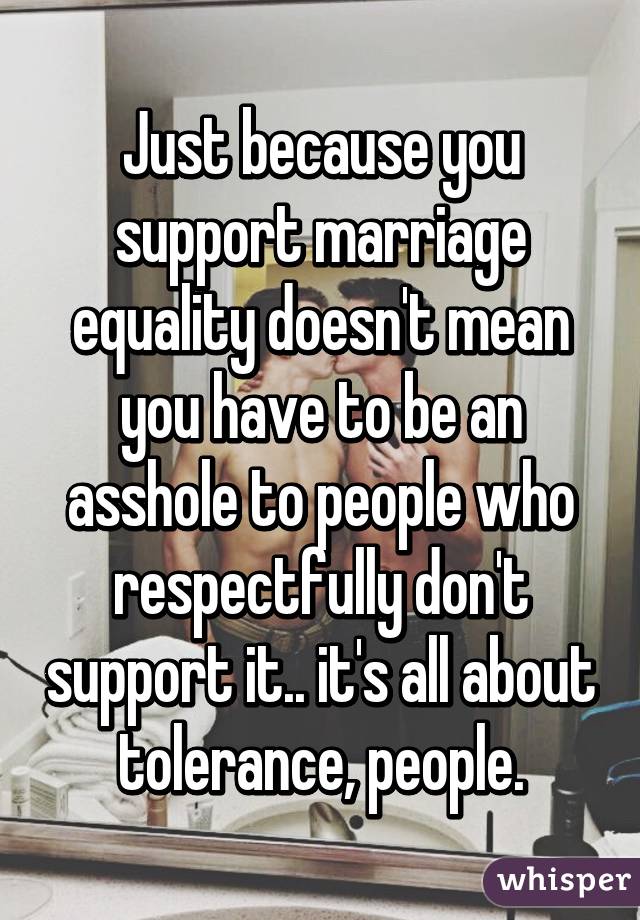 Just because you support marriage equality doesn't mean you have to be an asshole to people who respectfully don't support it.. it's all about tolerance, people.