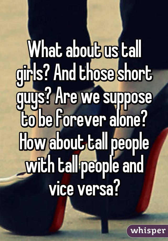 What about us tall girls? And those short guys? Are we suppose to be forever alone? How about tall people with tall people and vice versa?