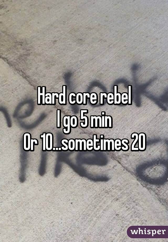 Hard core rebel
I go 5 min
Or 10...sometimes 20