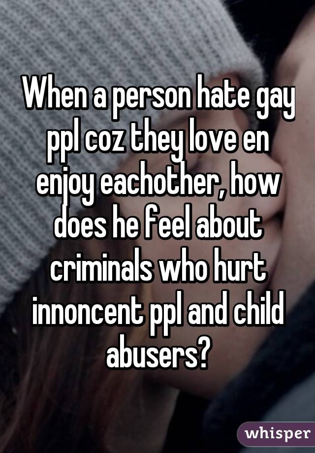 When a person hate gay ppl coz they love en enjoy eachother, how does he feel about criminals who hurt innoncent ppl and child abusers?