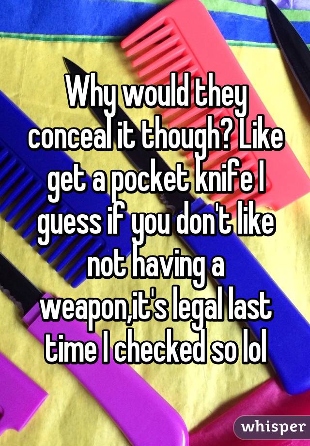 Why would they conceal it though? Like get a pocket knife I guess if you don't like not having a weapon,it's legal last time I checked so lol