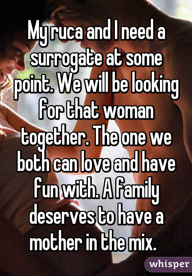 My ruca and I need a surrogate at some point. We will be looking for that woman together. The one we both can love and have fun with. A family deserves to have a mother in the mix.  