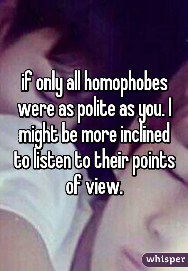 if only all homophobes were as polite as you. I might be more inclined to listen to their points of view.
