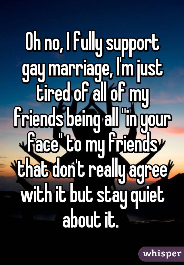 Oh no, I fully support gay marriage, I'm just tired of all of my friends being all "in your face" to my friends that don't really agree with it but stay quiet about it. 
