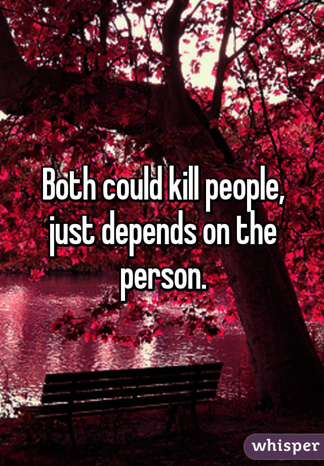 Both could kill people, just depends on the person.