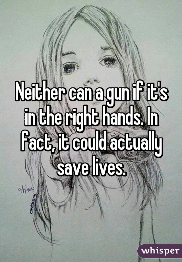 Neither can a gun if it's in the right hands. In fact, it could actually save lives.