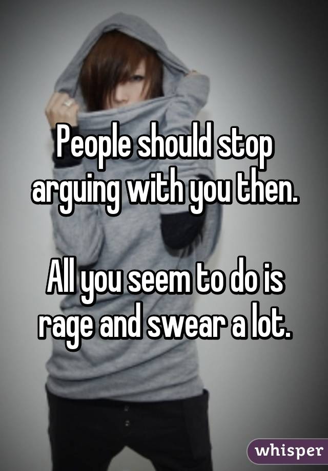 People should stop arguing with you then.

All you seem to do is rage and swear a lot.